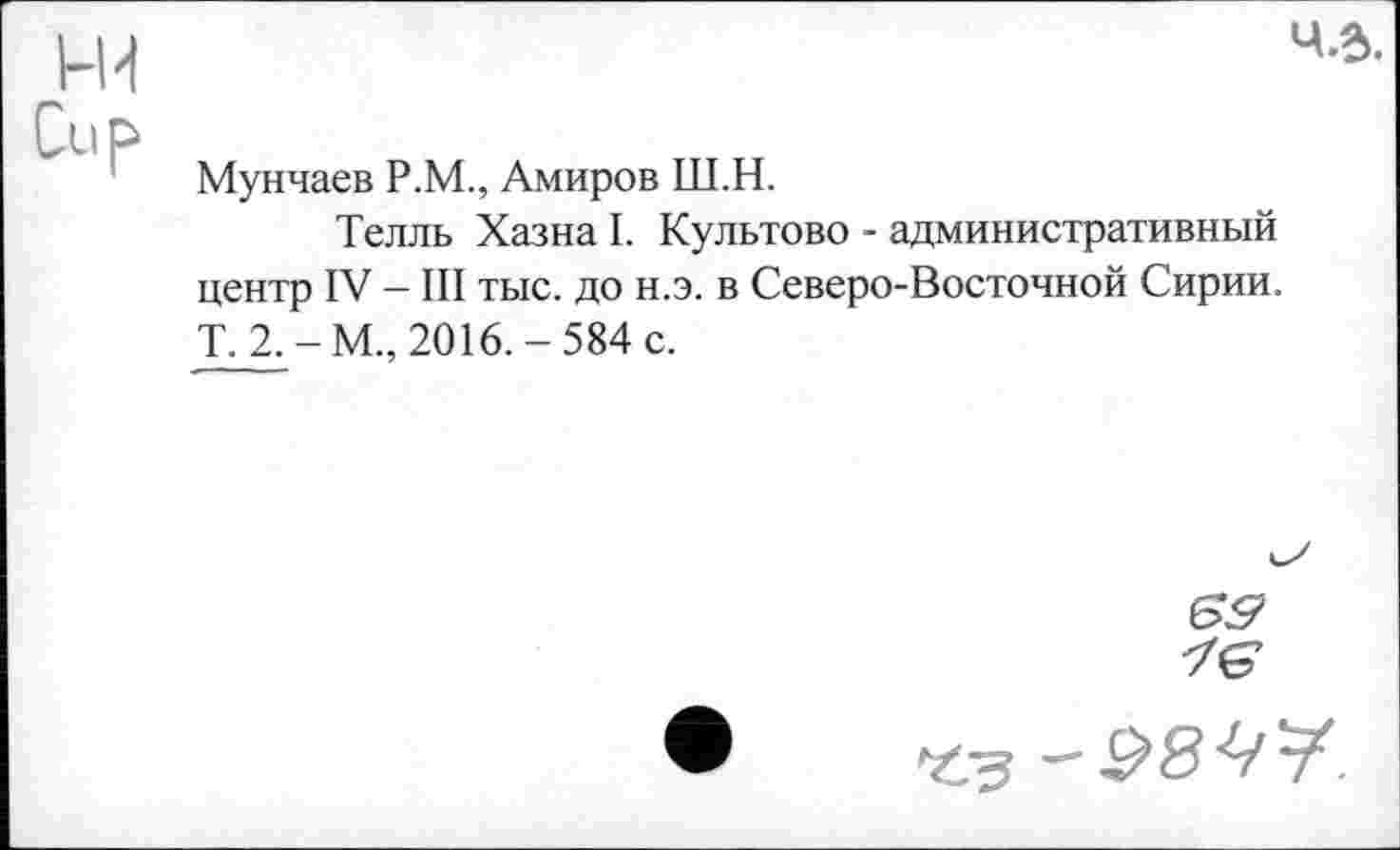 ﻿Ч.в.
Мунчаев Р.М., Амиров Ш.Н.
Телль Хазна I. Культово - административный центр IV — III тыс. до н.э. в Северо-Восточной Сирии. T. 2.-М., 2016.-584 с.